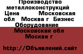 Производство металлоконструкций › Цена ­ 100 - Московская обл., Москва г. Бизнес » Оборудование   . Московская обл.,Москва г.